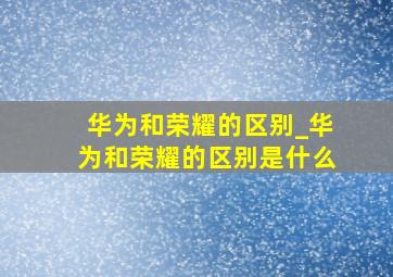 华为和荣耀的区别_华为和荣耀的区别是什么