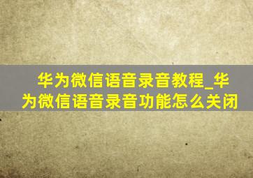 华为微信语音录音教程_华为微信语音录音功能怎么关闭