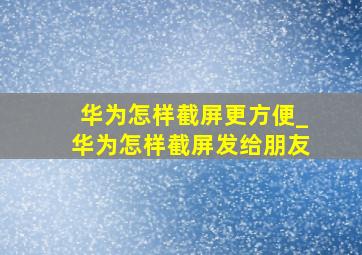 华为怎样截屏更方便_华为怎样截屏发给朋友