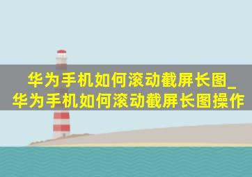 华为手机如何滚动截屏长图_华为手机如何滚动截屏长图操作