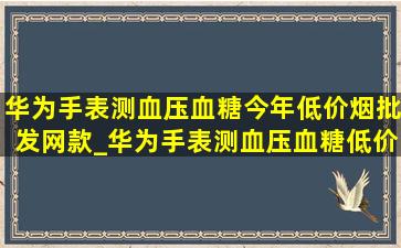 华为手表测血压血糖今年(低价烟批发网)款_华为手表测血压血糖(低价烟批发网)款多少钱