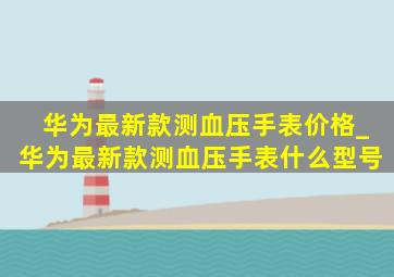 华为最新款测血压手表价格_华为最新款测血压手表什么型号