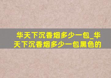 华天下沉香烟多少一包_华天下沉香烟多少一包黑色的