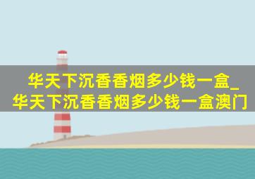 华天下沉香香烟多少钱一盒_华天下沉香香烟多少钱一盒澳门