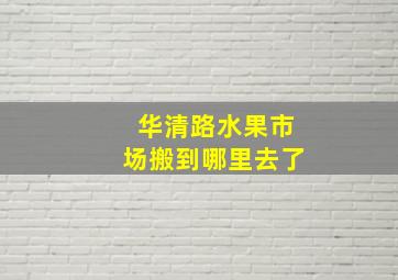 华清路水果市场搬到哪里去了