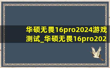 华硕无畏16pro2024游戏测试_华硕无畏16pro2024