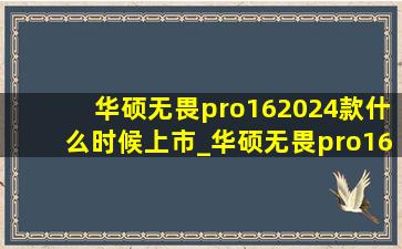 华硕无畏pro162024款什么时候上市_华硕无畏pro16什么时候出2024款