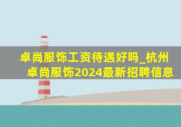 卓尚服饰工资待遇好吗_杭州卓尚服饰2024最新招聘信息