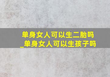 单身女人可以生二胎吗_单身女人可以生孩子吗