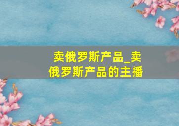 卖俄罗斯产品_卖俄罗斯产品的主播