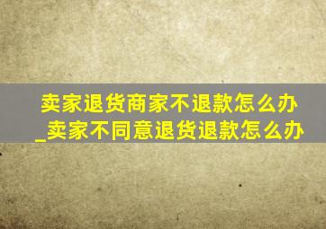 卖家退货商家不退款怎么办_卖家不同意退货退款怎么办