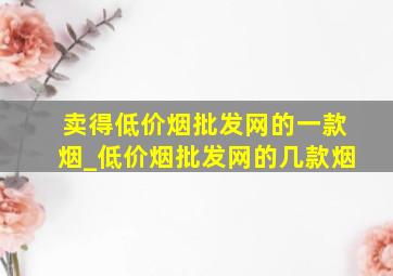 卖得(低价烟批发网)的一款烟_(低价烟批发网)的几款烟