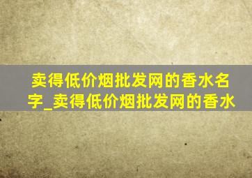 卖得(低价烟批发网)的香水名字_卖得(低价烟批发网)的香水