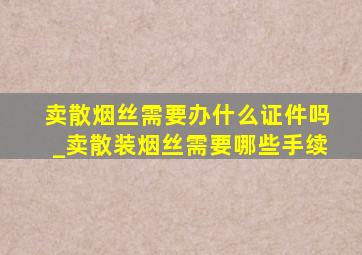 卖散烟丝需要办什么证件吗_卖散装烟丝需要哪些手续