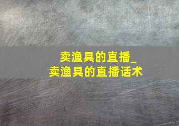 卖渔具的直播_卖渔具的直播话术