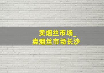 卖烟丝市场_卖烟丝市场长沙