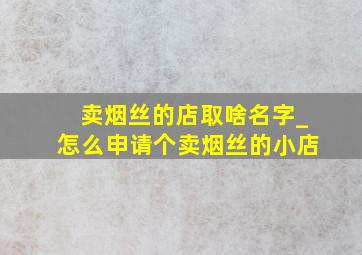 卖烟丝的店取啥名字_怎么申请个卖烟丝的小店