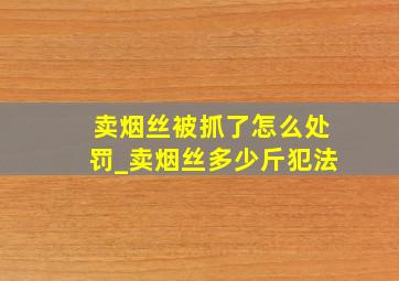 卖烟丝被抓了怎么处罚_卖烟丝多少斤犯法