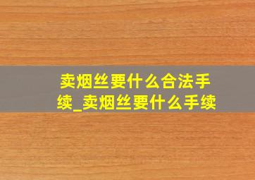 卖烟丝要什么合法手续_卖烟丝要什么手续