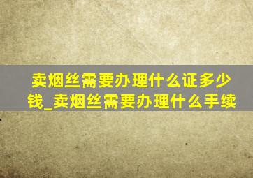 卖烟丝需要办理什么证多少钱_卖烟丝需要办理什么手续