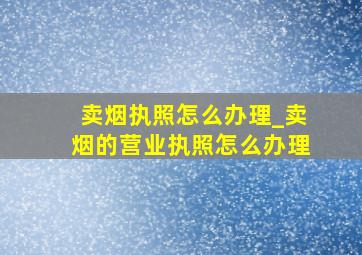 卖烟执照怎么办理_卖烟的营业执照怎么办理