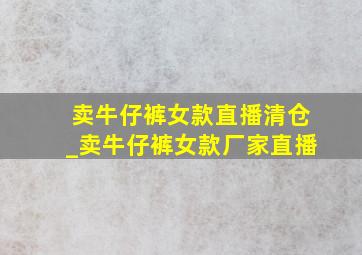 卖牛仔裤女款直播清仓_卖牛仔裤女款厂家直播