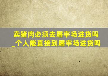 卖猪肉必须去屠宰场进货吗_个人能直接到屠宰场进货吗