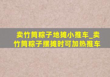 卖竹筒粽子地摊小推车_卖竹筒粽子摆摊时可加热推车