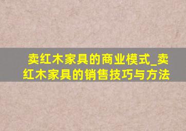 卖红木家具的商业模式_卖红木家具的销售技巧与方法