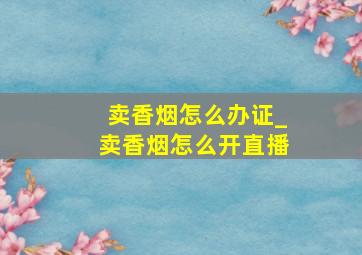 卖香烟怎么办证_卖香烟怎么开直播