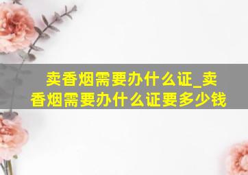 卖香烟需要办什么证_卖香烟需要办什么证要多少钱