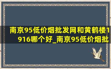 南京95(低价烟批发网)和黄鹤楼1916哪个好_南京95(低价烟批发网)和黄鹤楼1916哪个贵