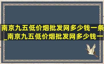 南京九五(低价烟批发网)多少钱一条_南京九五(低价烟批发网)多少钱一条啊