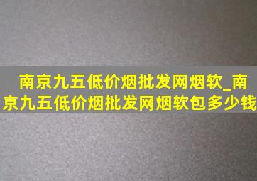 南京九五(低价烟批发网)烟软_南京九五(低价烟批发网)烟软包多少钱