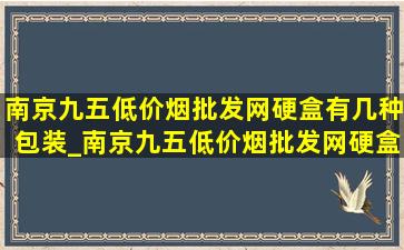 南京九五(低价烟批发网)硬盒有几种包装_南京九五(低价烟批发网)硬盒和软盒区别