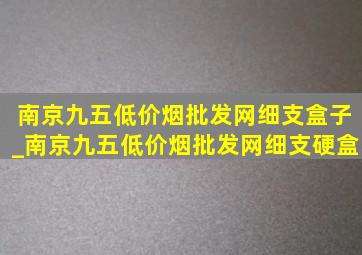 南京九五(低价烟批发网)细支盒子_南京九五(低价烟批发网)细支硬盒