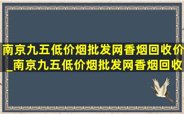 南京九五(低价烟批发网)香烟回收价_南京九五(低价烟批发网)香烟回收价格一览表