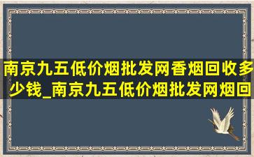 南京九五(低价烟批发网)香烟回收多少钱_南京九五(低价烟批发网)烟回收多少钱一条