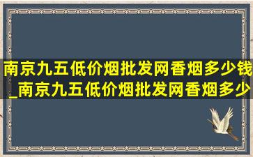 南京九五(低价烟批发网)香烟多少钱_南京九五(低价烟批发网)香烟多少钱一盒