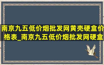 南京九五(低价烟批发网)黄壳硬盒价格表_南京九五(低价烟批发网)硬盒批发价格表