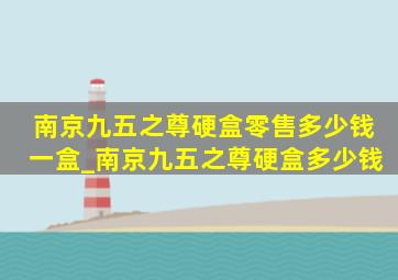 南京九五之尊硬盒零售多少钱一盒_南京九五之尊硬盒多少钱