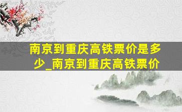 南京到重庆高铁票价是多少_南京到重庆高铁票价