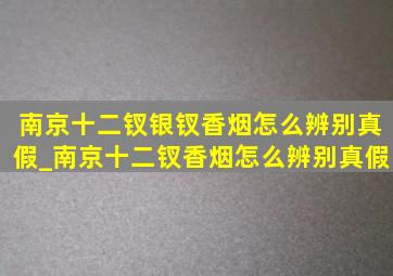 南京十二钗银钗香烟怎么辨别真假_南京十二钗香烟怎么辨别真假