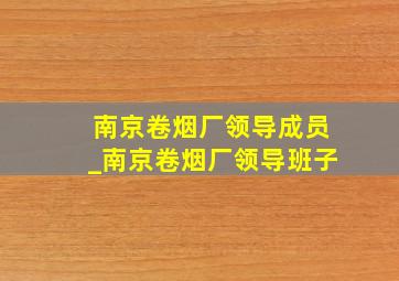 南京卷烟厂领导成员_南京卷烟厂领导班子