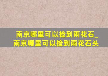 南京哪里可以捡到雨花石_南京哪里可以捡到雨花石头