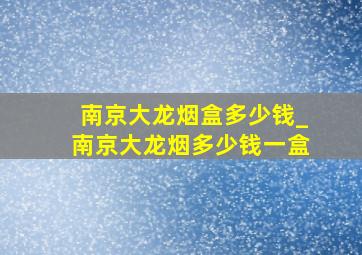 南京大龙烟盒多少钱_南京大龙烟多少钱一盒