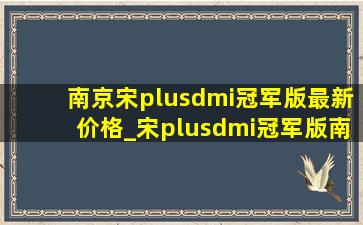 南京宋plusdmi冠军版最新价格_宋plusdmi冠军版南京优惠政策