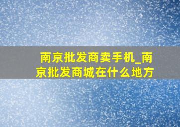 南京批发商卖手机_南京批发商城在什么地方