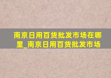 南京日用百货批发市场在哪里_南京日用百货批发市场