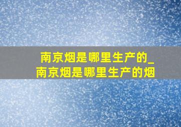 南京烟是哪里生产的_南京烟是哪里生产的烟